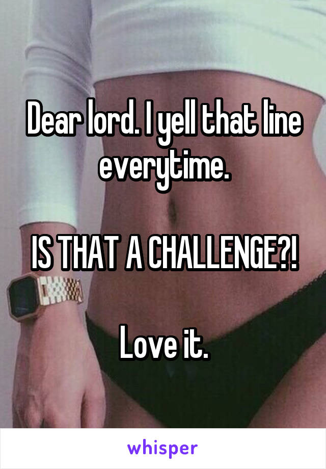 Dear lord. I yell that line everytime.

IS THAT A CHALLENGE?!

Love it.