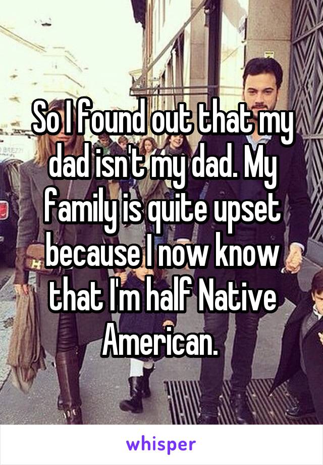 So I found out that my dad isn't my dad. My family is quite upset because I now know that I'm half Native American. 