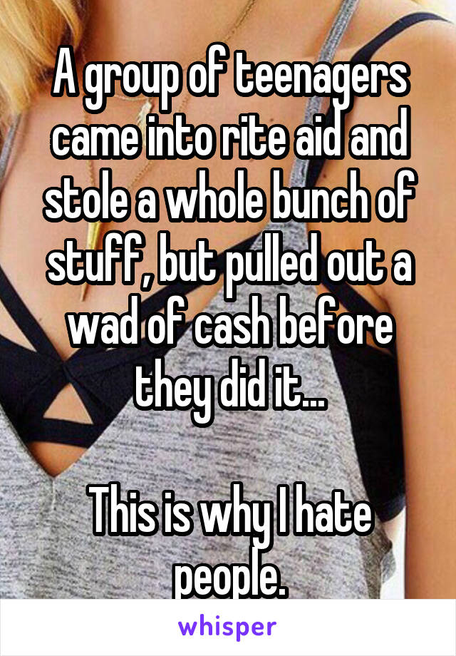 A group of teenagers came into rite aid and stole a whole bunch of stuff, but pulled out a wad of cash before they did it...

This is why I hate people.