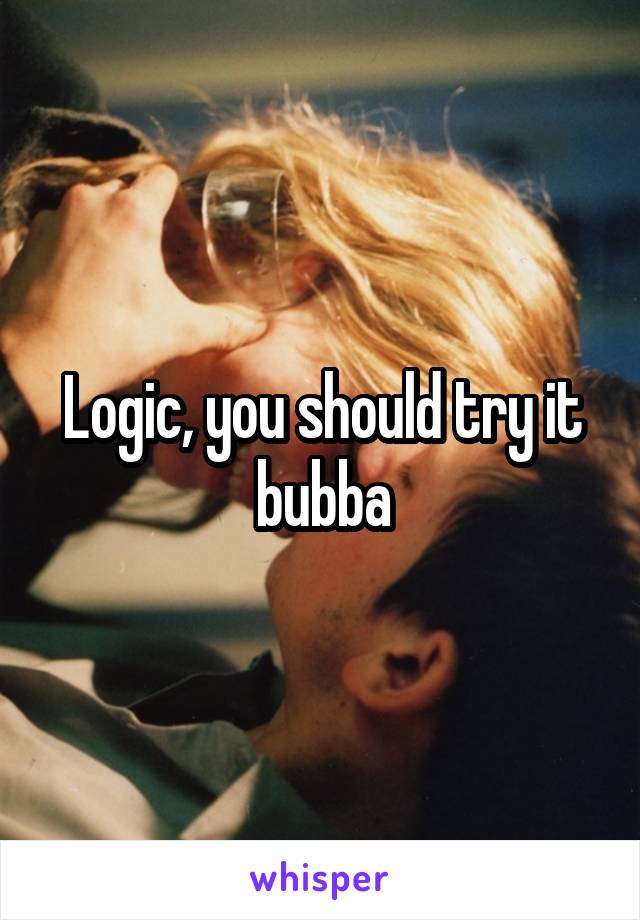 Logic, you should try it bubba