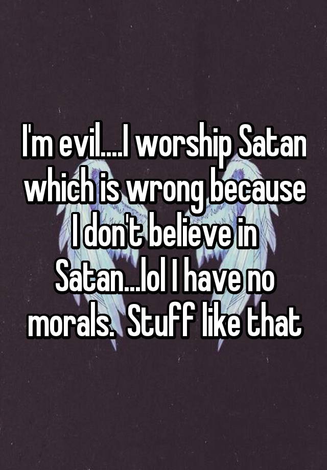 I'm evil....I worship Satan which is wrong because I don't believe in ...