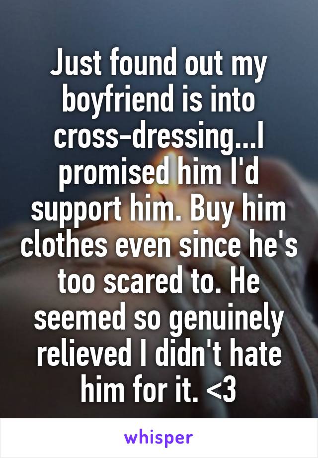 Just found out my boyfriend is into cross-dressing...I promised him I'd support him. Buy him clothes even since he's too scared to. He seemed so genuinely relieved I didn't hate him for it. <3