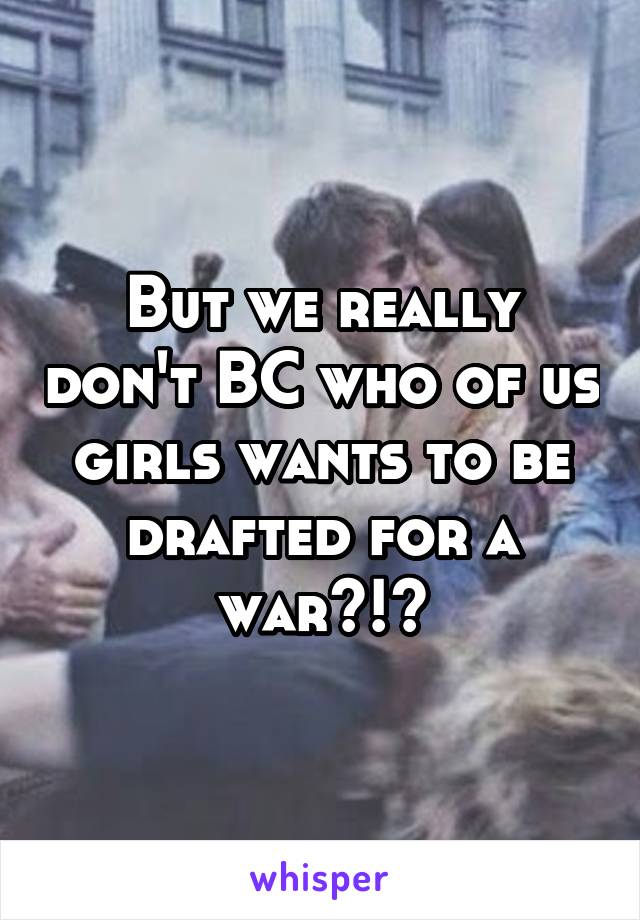 But we really don't BC who of us girls wants to be drafted for a war?!?