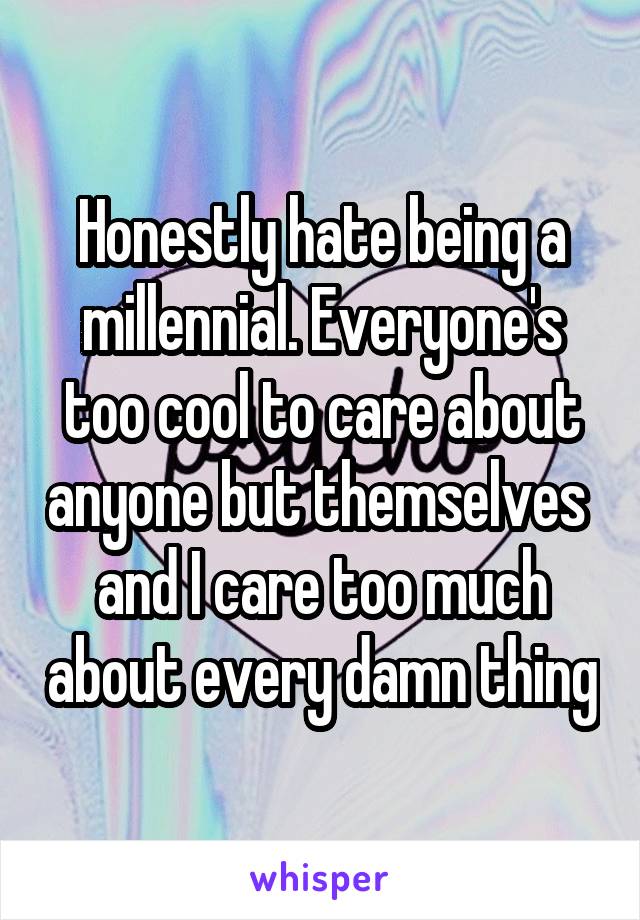 Honestly hate being a millennial. Everyone's too cool to care about anyone but themselves  and I care too much about every damn thing