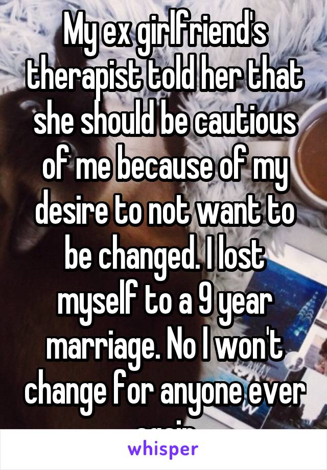 My ex girlfriend's therapist told her that she should be cautious of me because of my desire to not want to be changed. I lost myself to a 9 year marriage. No I won't change for anyone ever again