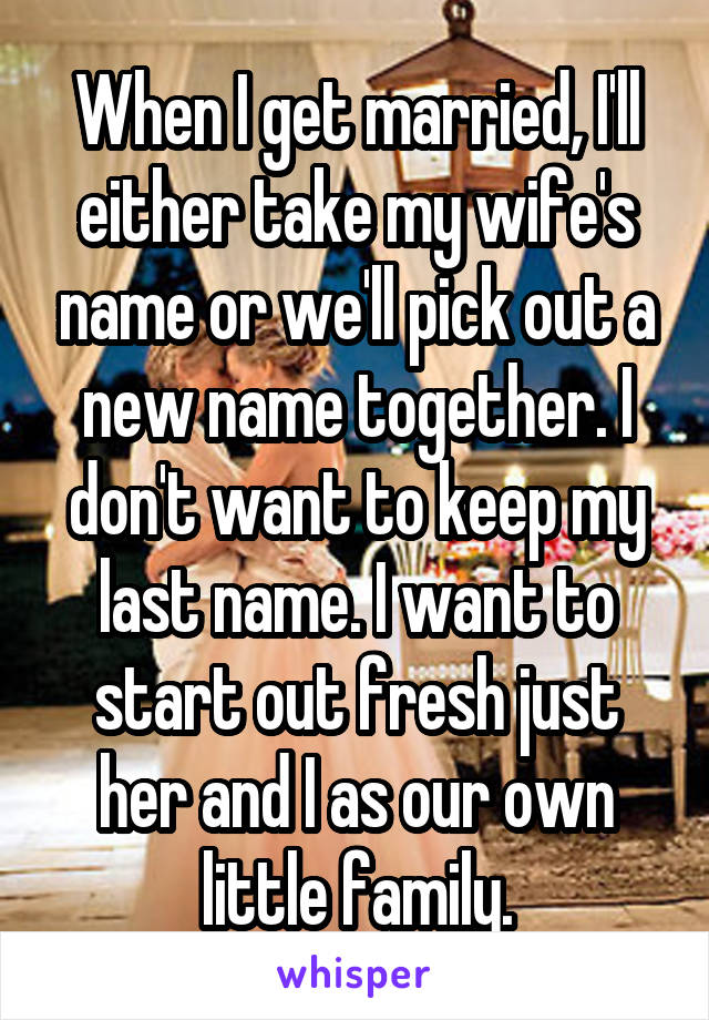 When I get married, I'll either take my wife's name or we'll pick out a new name together. I don't want to keep my last name. I want to start out fresh just her and I as our own little family.