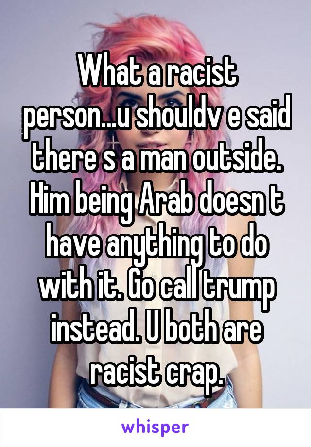 What a racist person...u shouldv e said there s a man outside. Him being Arab doesn t have anything to do with it. Go call trump instead. U both are racist crap.