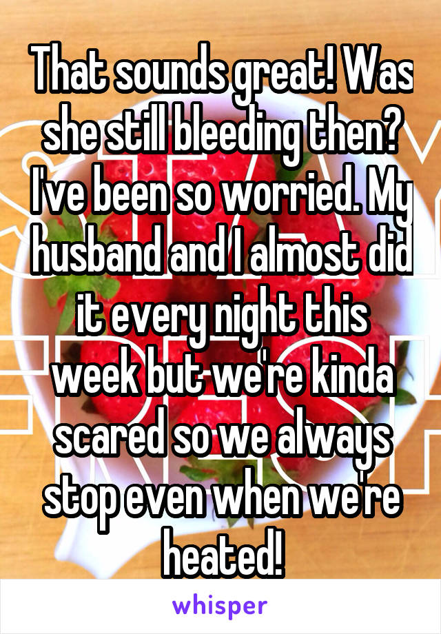 That sounds great! Was she still bleeding then? I've been so worried. My husband and I almost did it every night this week but we're kinda scared so we always stop even when we're heated!