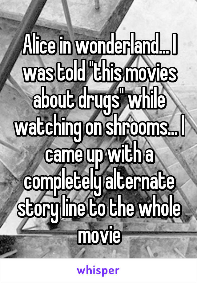 Alice in wonderland... I was told "this movies about drugs" while watching on shrooms... I came up with a completely alternate story line to the whole movie