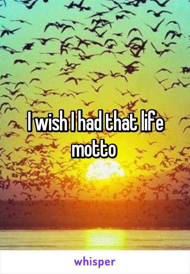 I wish I had that life motto 
