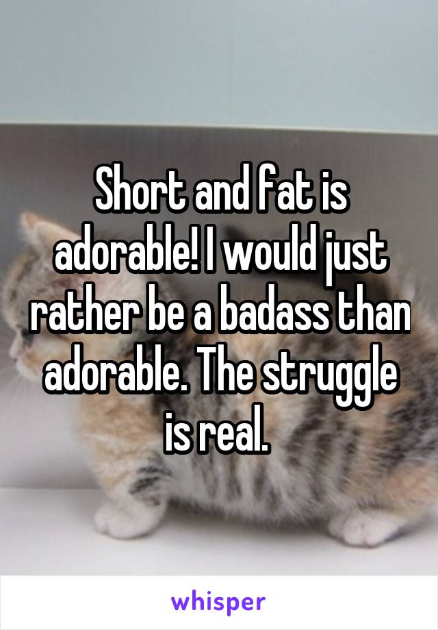 Short and fat is adorable! I would just rather be a badass than adorable. The struggle is real. 