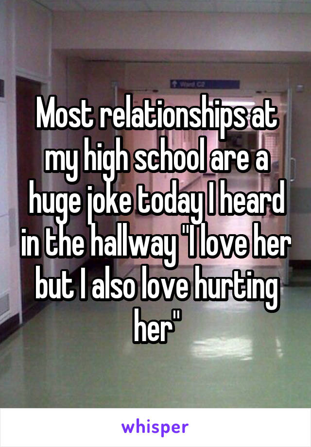 Most relationships at my high school are a huge joke today I heard in the hallway "I love her but I also love hurting her"