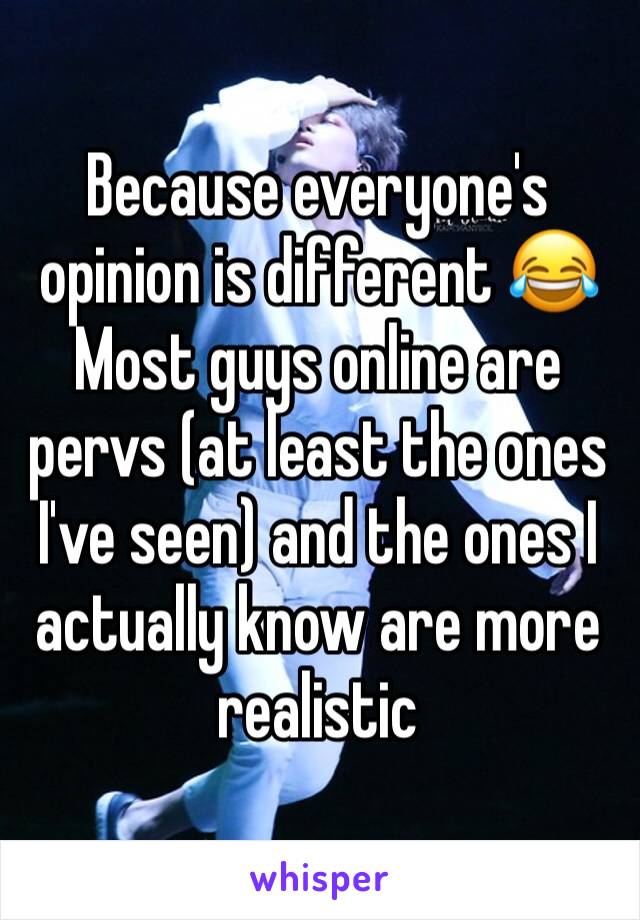 Because everyone's opinion is different 😂 Most guys online are pervs (at least the ones I've seen) and the ones I actually know are more realistic
