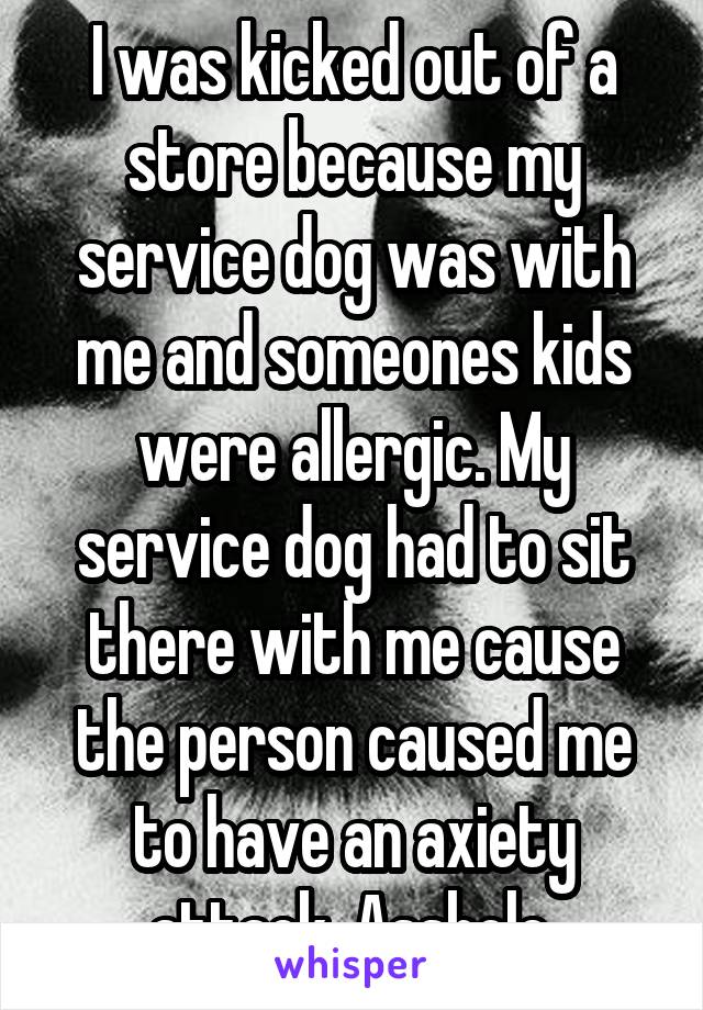 I was kicked out of a store because my service dog was with me and someones kids were allergic. My service dog had to sit there with me cause the person caused me to have an axiety attack. Asshole.