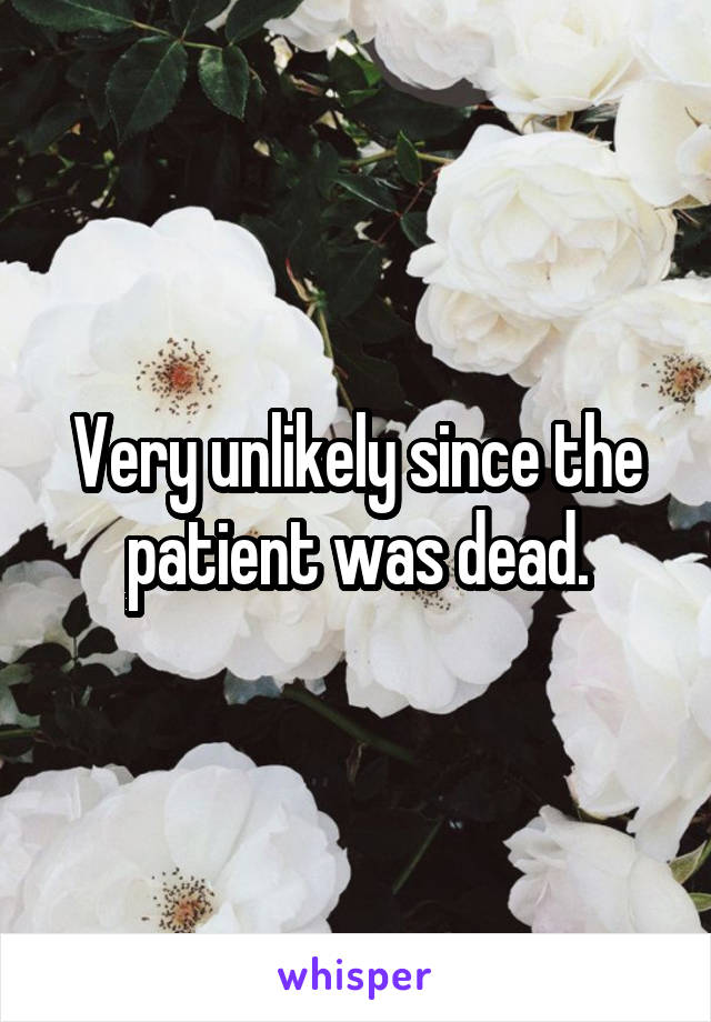 Very unlikely since the patient was dead.