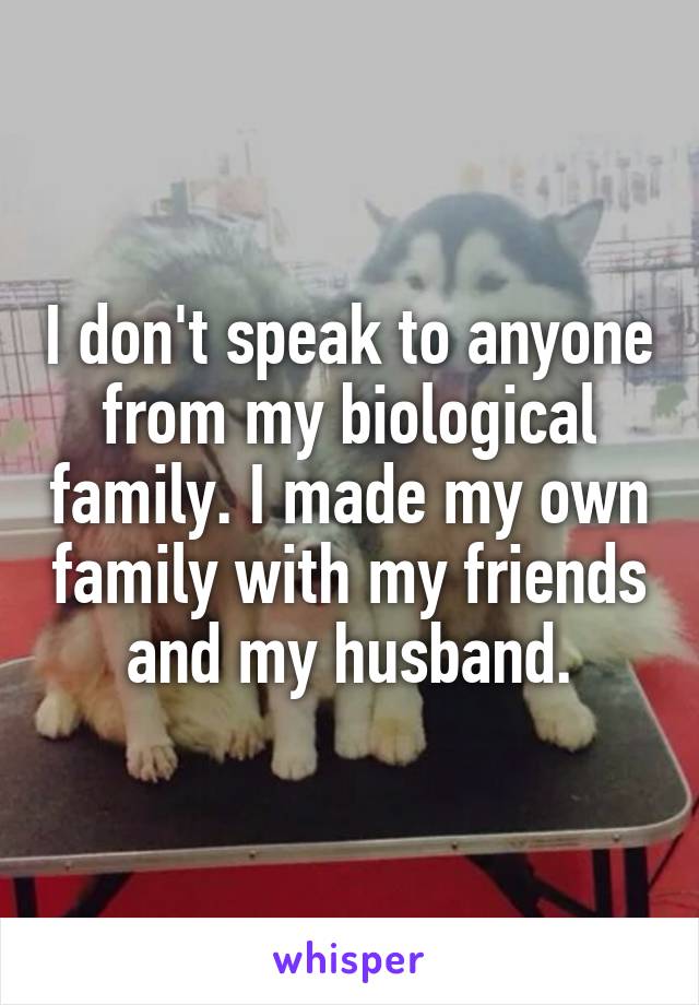 I don't speak to anyone from my biological family. I made my own family with my friends and my husband.