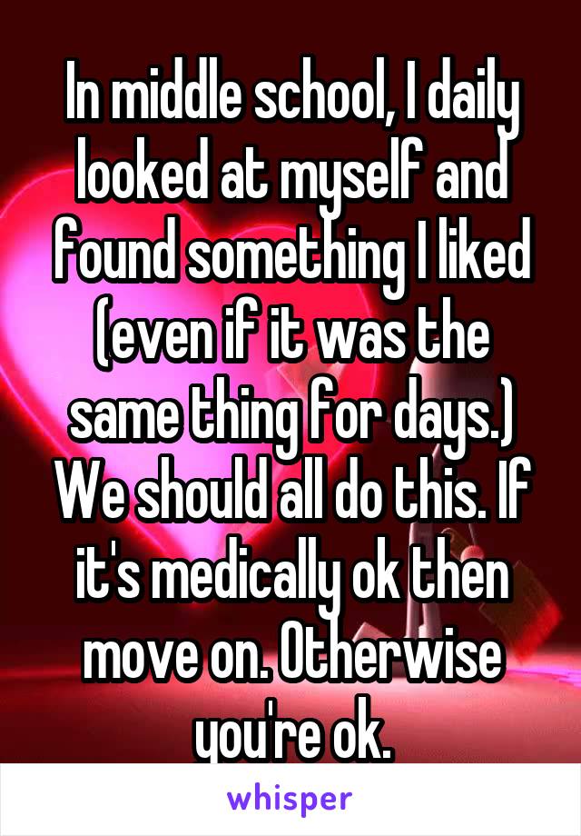 In middle school, I daily looked at myself and found something I liked (even if it was the same thing for days.) We should all do this. If it's medically ok then move on. Otherwise you're ok.
