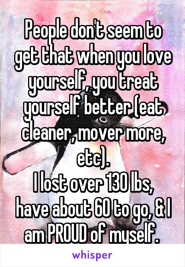 People don't seem to get that when you love yourself, you treat yourself better (eat cleaner, mover more, etc).
I lost over 130 lbs, have about 60 to go, & I am PROUD of myself. 