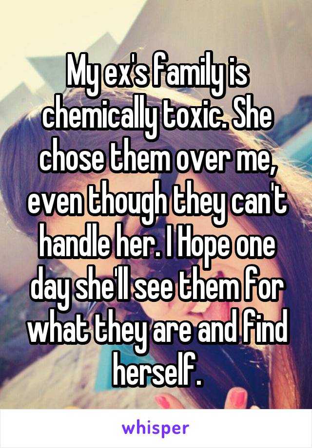 My ex's family is chemically toxic. She chose them over me, even though they can't handle her. I Hope one day she'll see them for what they are and find herself.