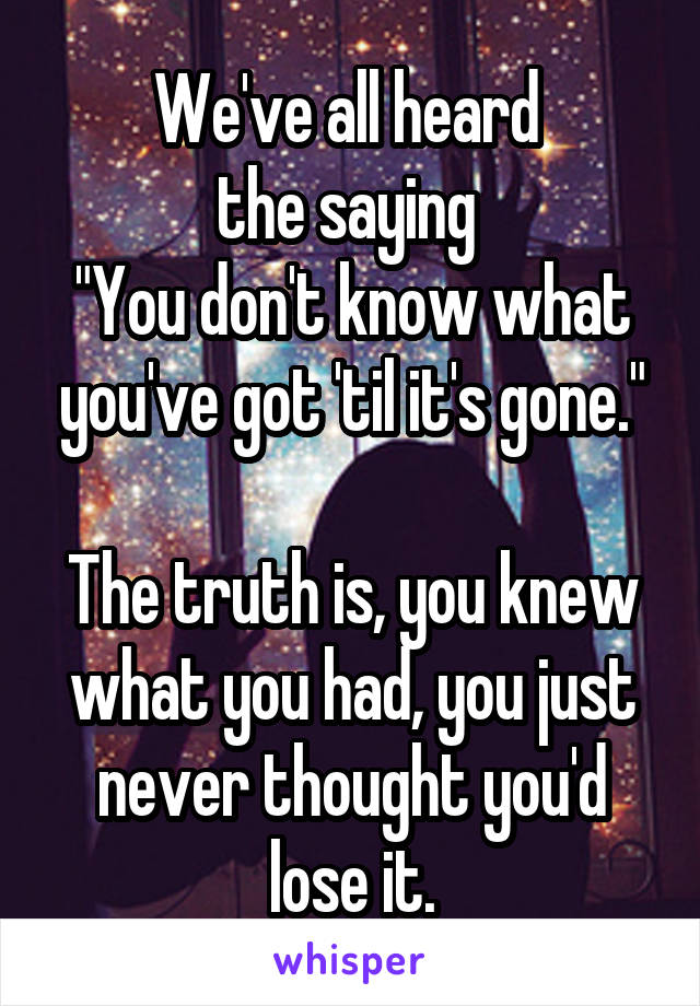 We've all heard 
the saying 
"You don't know what you've got 'til it's gone."

The truth is, you knew what you had, you just never thought you'd lose it.