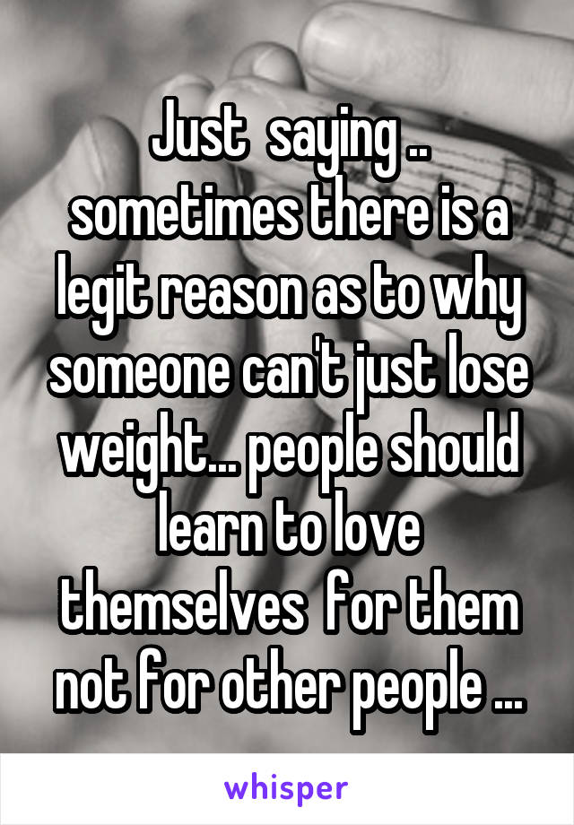 Just  saying .. sometimes there is a legit reason as to why someone can't just lose weight... people should learn to love themselves  for them not for other people ...