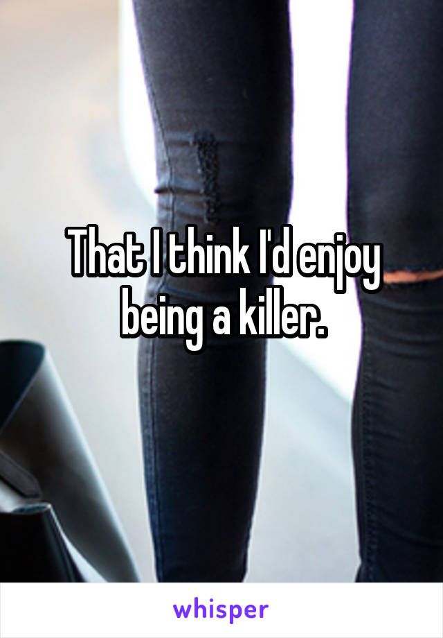 That I think I'd enjoy being a killer.
