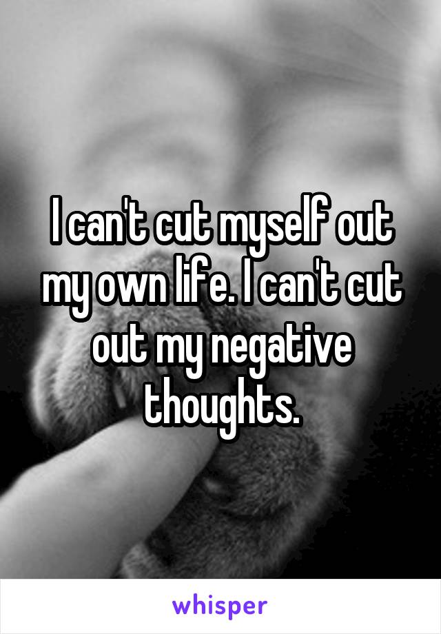 I can't cut myself out my own life. I can't cut out my negative thoughts.