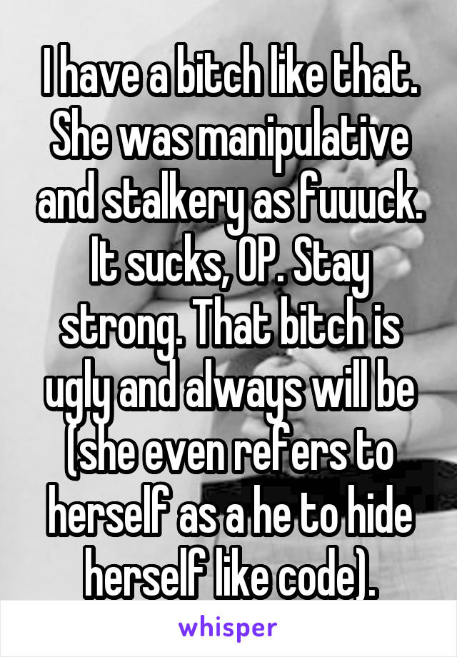 I have a bitch like that. She was manipulative and stalkery as fuuuck. It sucks, OP. Stay strong. That bitch is ugly and always will be (she even refers to herself as a he to hide herself like code).