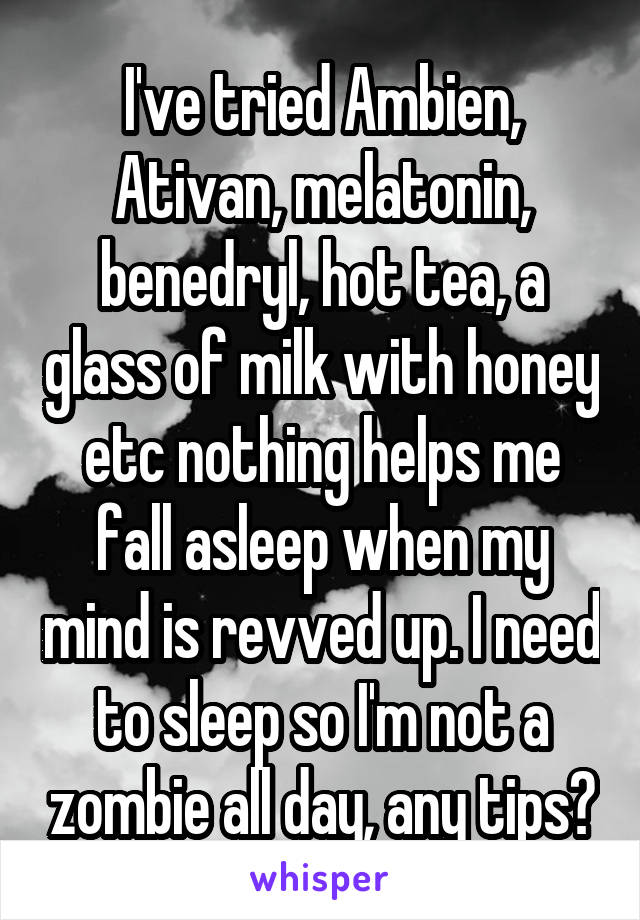 I've tried Ambien, Ativan, melatonin, benedryl, hot tea, a glass of milk with honey etc nothing helps me fall asleep when my mind is revved up. I need to sleep so I'm not a zombie all day, any tips?