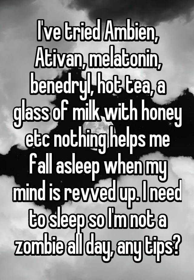 I've tried Ambien, Ativan, melatonin, benedryl, hot tea, a glass of milk with honey etc nothing helps me fall asleep when my mind is revved up. I need to sleep so I'm not a zombie all day, any tips?