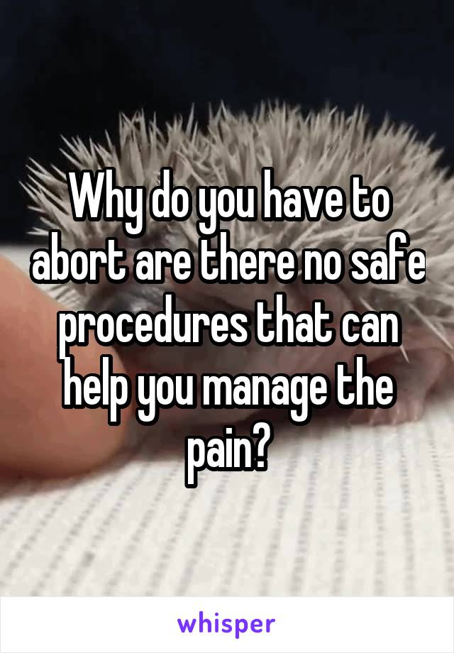 Why do you have to abort are there no safe procedures that can help you manage the pain?