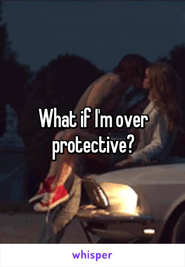 What if I'm over protective?