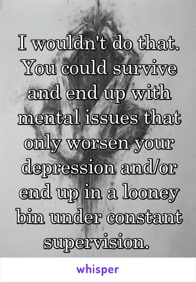 I wouldn't do that. You could survive and end up with mental issues that only worsen your depression and/or end up in a looney bin under constant supervision. 