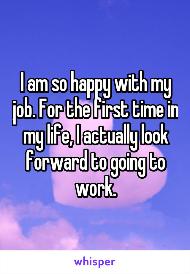 I am so happy with my job. For the first time in my life, I actually look forward to going to work.