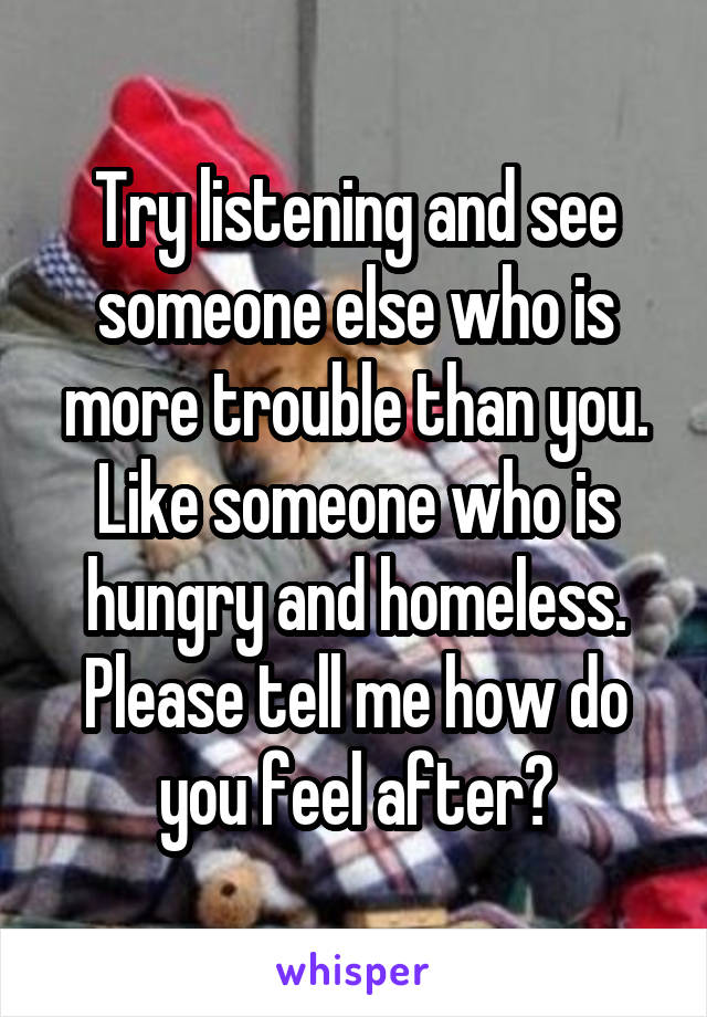 Try listening and see someone else who is more trouble than you. Like someone who is hungry and homeless. Please tell me how do you feel after?