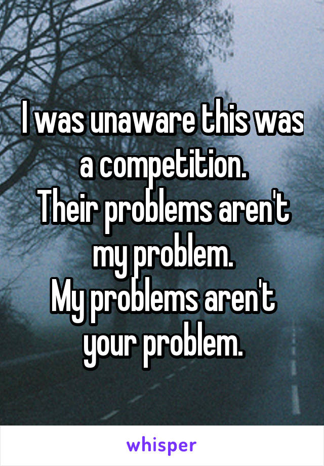 I was unaware this was a competition.
Their problems aren't my problem.
My problems aren't your problem.