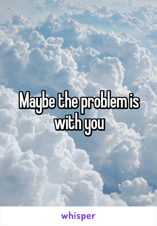 Maybe the problem is with you