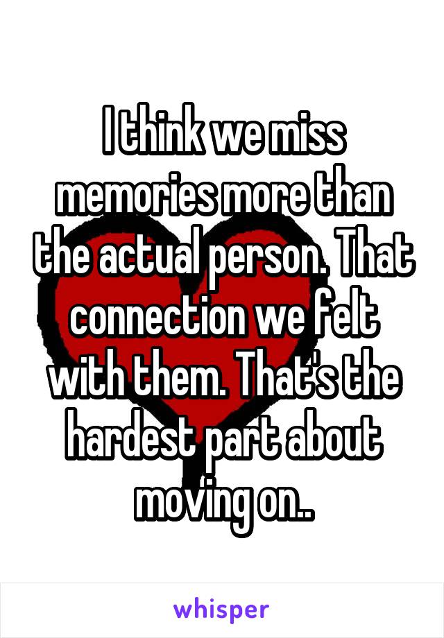 I think we miss memories more than the actual person. That connection we felt with them. That's the hardest part about moving on..
