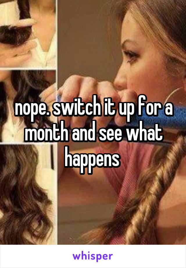 nope. switch it up for a month and see what happens 