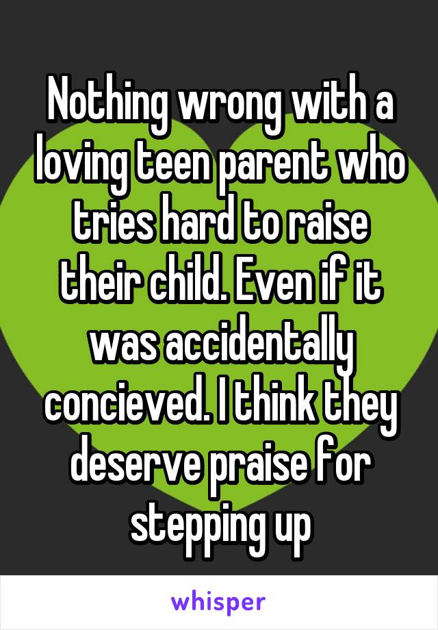 Nothing wrong with a loving teen parent who tries hard to raise their child. Even if it was accidentally concieved. I think they deserve praise for stepping up