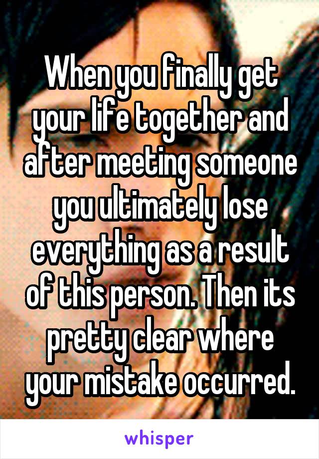 When you finally get your life together and after meeting someone you ultimately lose everything as a result of this person. Then its pretty clear where your mistake occurred.