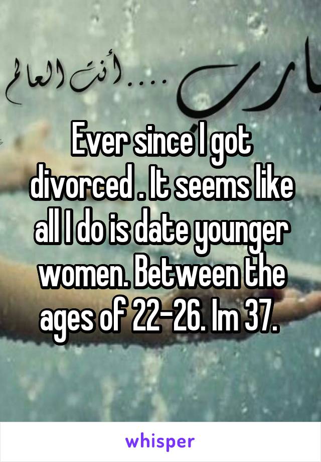 Ever since I got divorced . It seems like all I do is date younger women. Between the ages of 22-26. Im 37. 