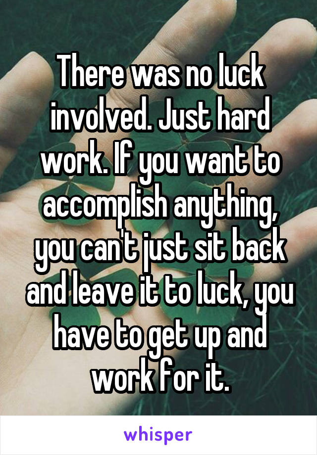 There was no luck involved. Just hard work. If you want to accomplish anything, you can't just sit back and leave it to luck, you have to get up and work for it.