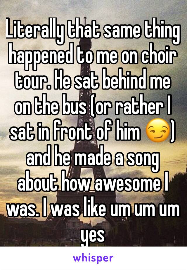 Literally that same thing happened to me on choir tour. He sat behind me on the bus (or rather I sat in front of him 😏) and he made a song about how awesome I was. I was like um um um yes