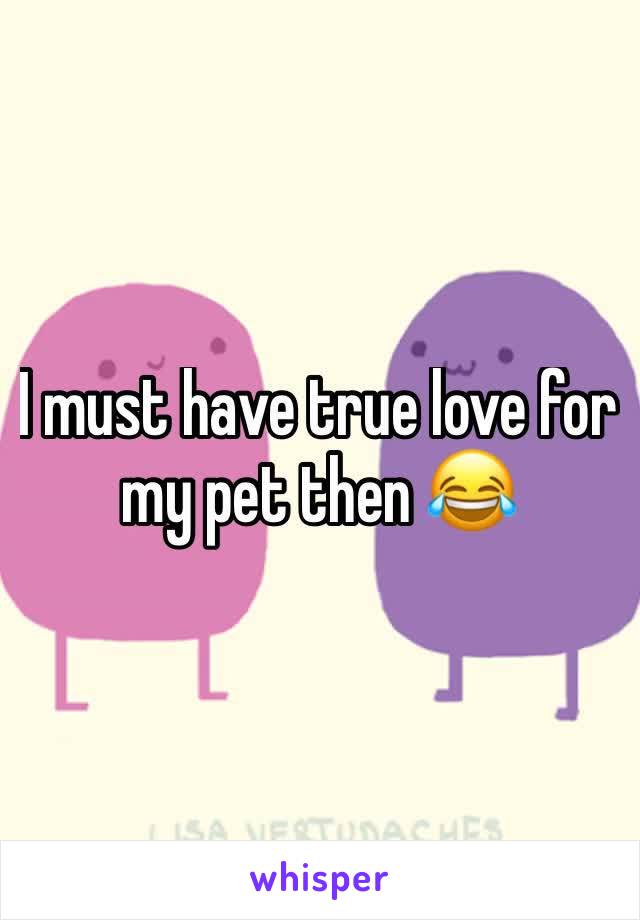 I must have true love for my pet then 😂