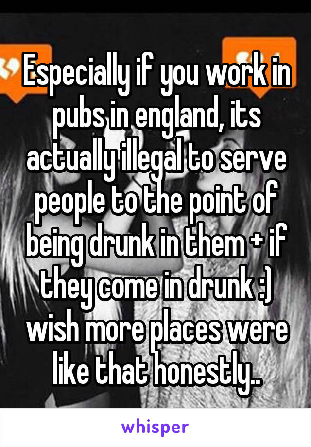 Especially if you work in pubs in england, its actually illegal to serve people to the point of being drunk in them + if they come in drunk :) wish more places were like that honestly..
