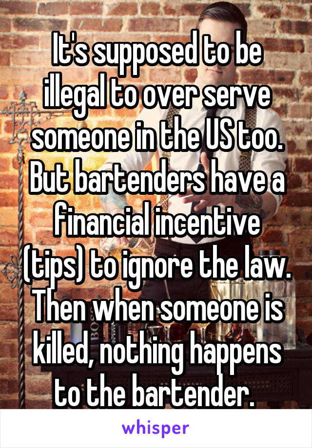 It's supposed to be illegal to over serve someone in the US too. But bartenders have a financial incentive (tips) to ignore the law. Then when someone is killed, nothing happens to the bartender. 