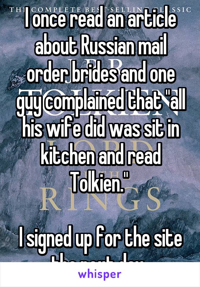 I once read an article about Russian mail order brides and one guy complained that "all his wife did was sit in kitchen and read Tolkien." 

I signed up for the site the next day. 