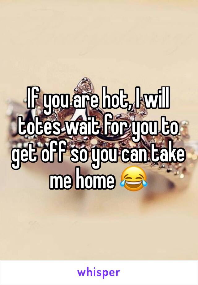 If you are hot, I will totes wait for you to get off so you can take me home 😂