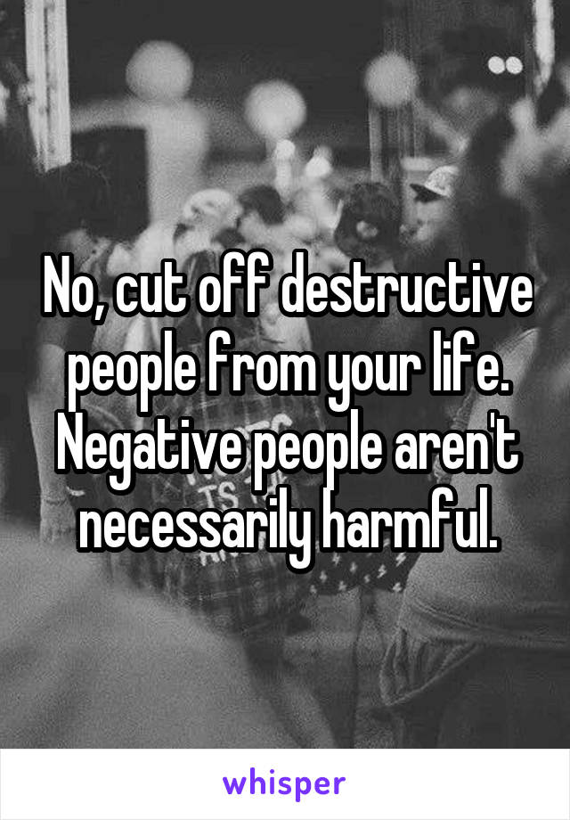 No, cut off destructive people from your life. Negative people aren't necessarily harmful.